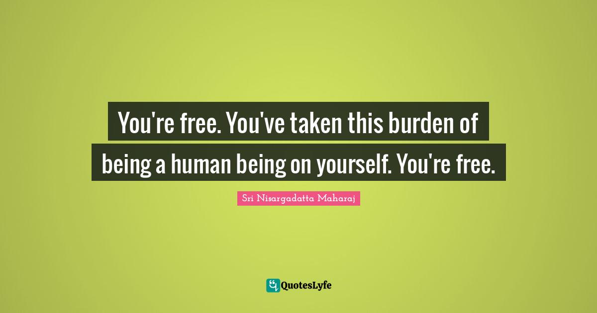 Sri Nisargadatta Maharaj Quotes: "You're free. You've taken this burden of being a human being on yourself. You're free."