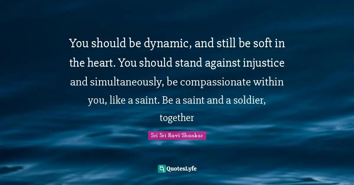 You should be dynamic, and still be soft in the heart. You should stand against injustice and simultaneously, be compassionate within you, like a saint. Be a saint and a soldier, together