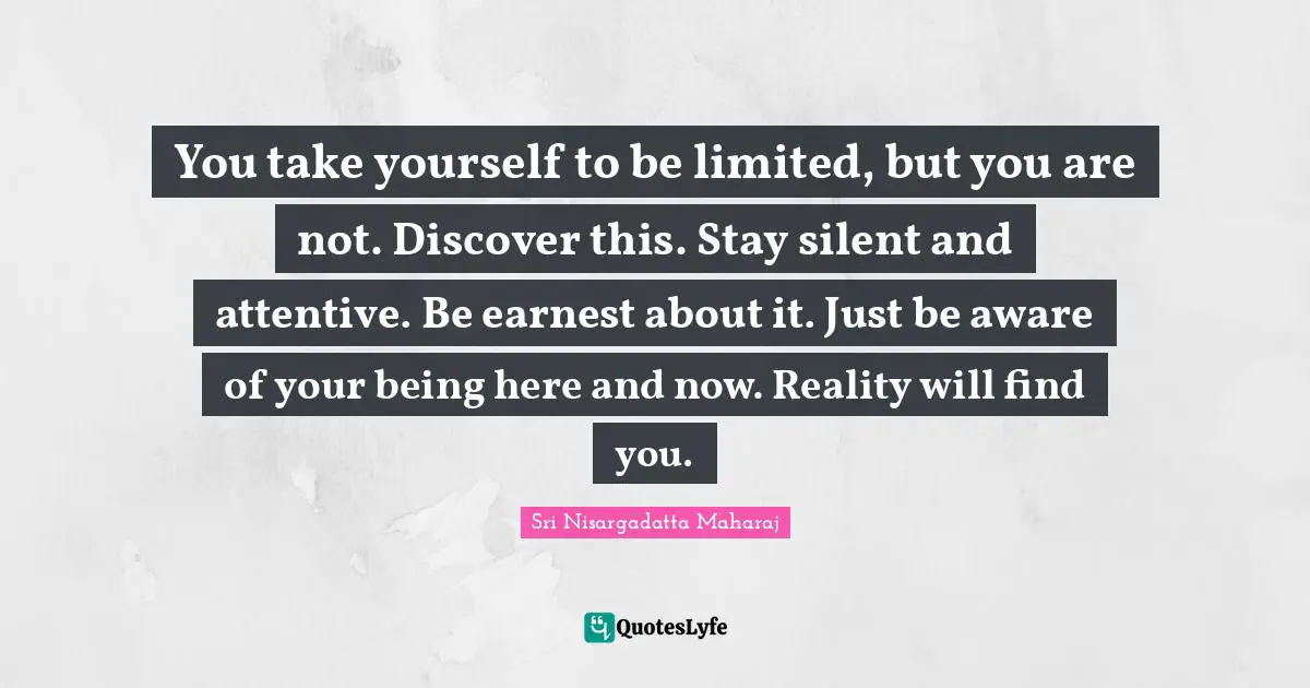 Here And Now Quotes: "You take yourself to be limited, but you are not. Discover this. Stay silent and attentive. Be earnest about it. Just be aware of your being here and now. Reality will find you."