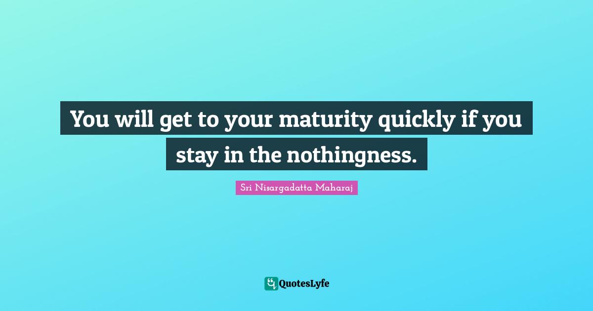 You will get to your maturity quickly if you stay in the nothingness.