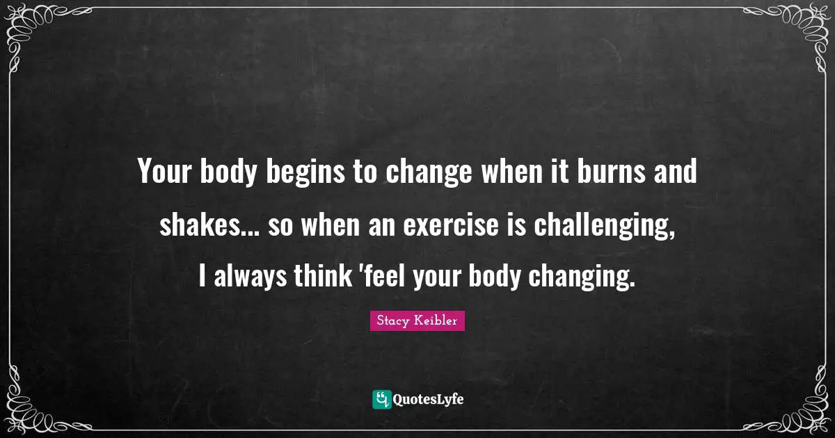 Your body begins to change when it burns and shakes... so when an exercise is challenging, I always think 'feel your body changing.
