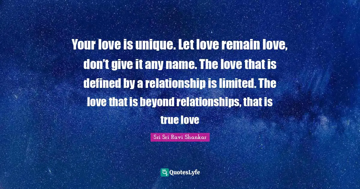Sri Sri Ravi Shankar Quotes: Your love is unique. Let love remain love, don’t give it any name. The love that is defined by a relationship is limited. The love that is beyond relationships, that is true love