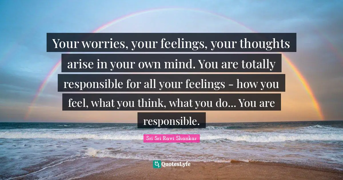 Your worries, your feelings, your thoughts arise in your own mind. You are totally responsible for all your feelings - how you feel, what you think, what you do... You are responsible.