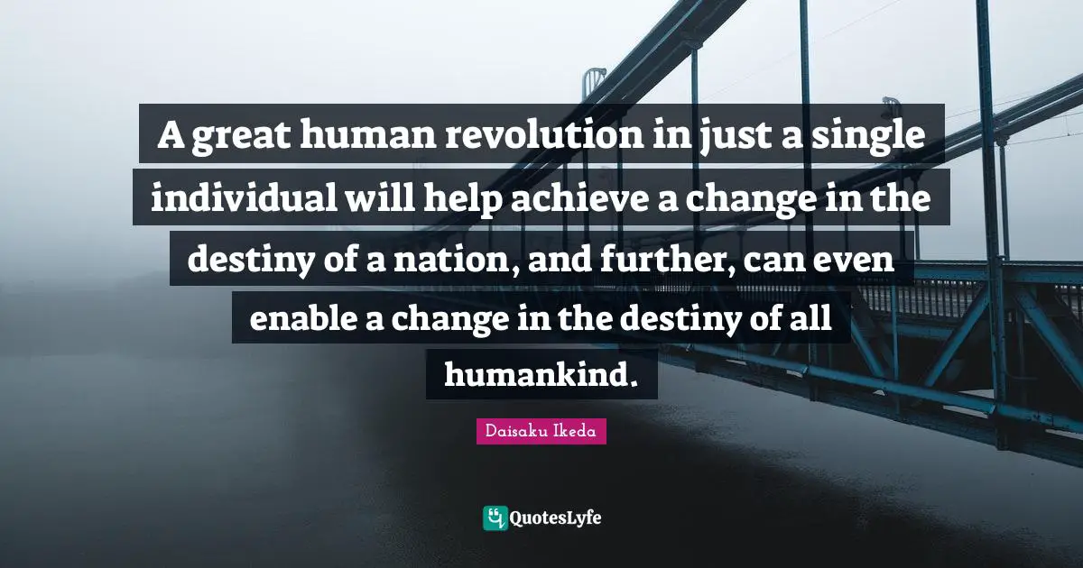 A great human revolution in just a single individual will help achieve a change in the destiny of a nation, and further, can even enable a change in the destiny of all humankind.