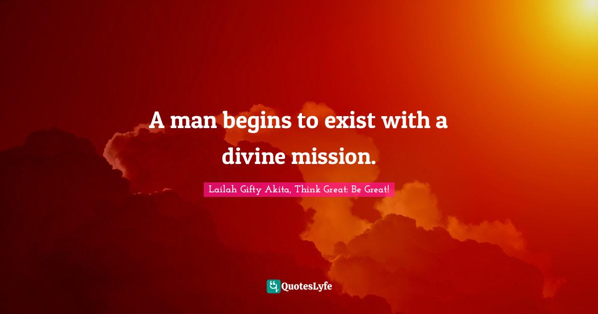 Lailah Gifty Akita, Think Great: Be Great! Quotes: "A man begins to exist with a divine mission."