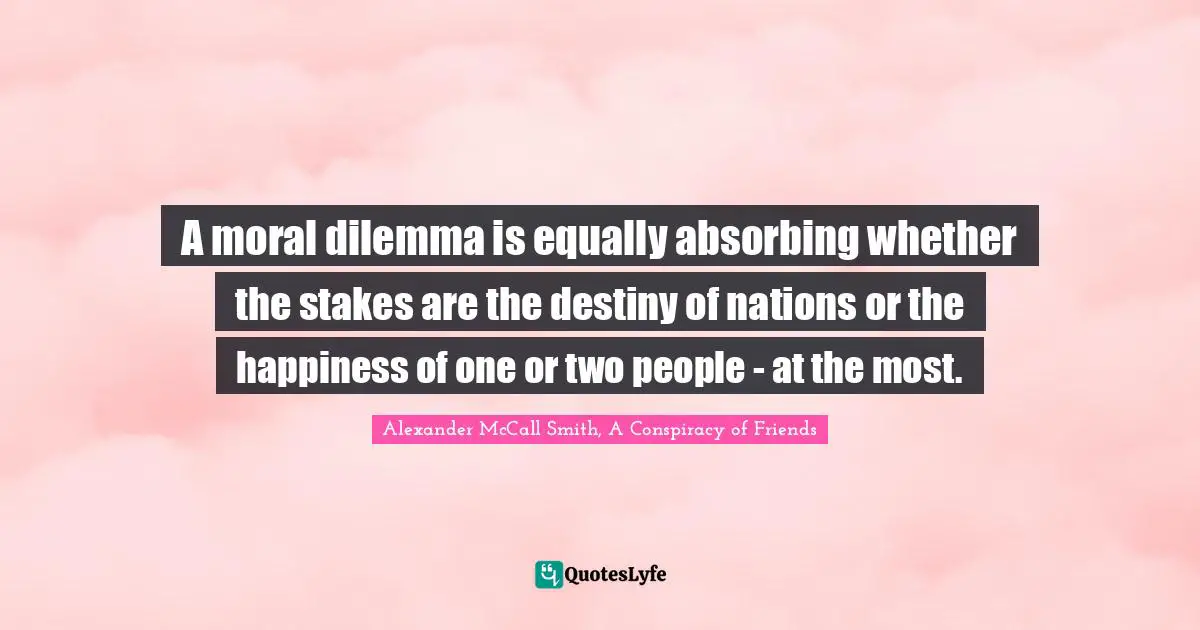 A moral dilemma is equally absorbing whether the stakes are the destiny of nations or the happiness of one or two people - at the most.