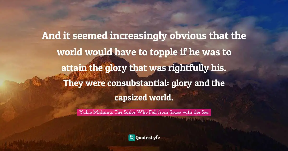 And it seemed increasingly obvious that the world would have to topple if he was to attain the glory that was rightfully his. They were consubstantial: glory and the capsized world.