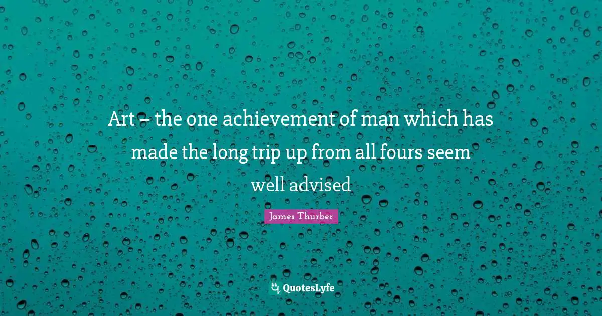 Art – the one achievement of man which has made the long trip up from all fours seem well advised