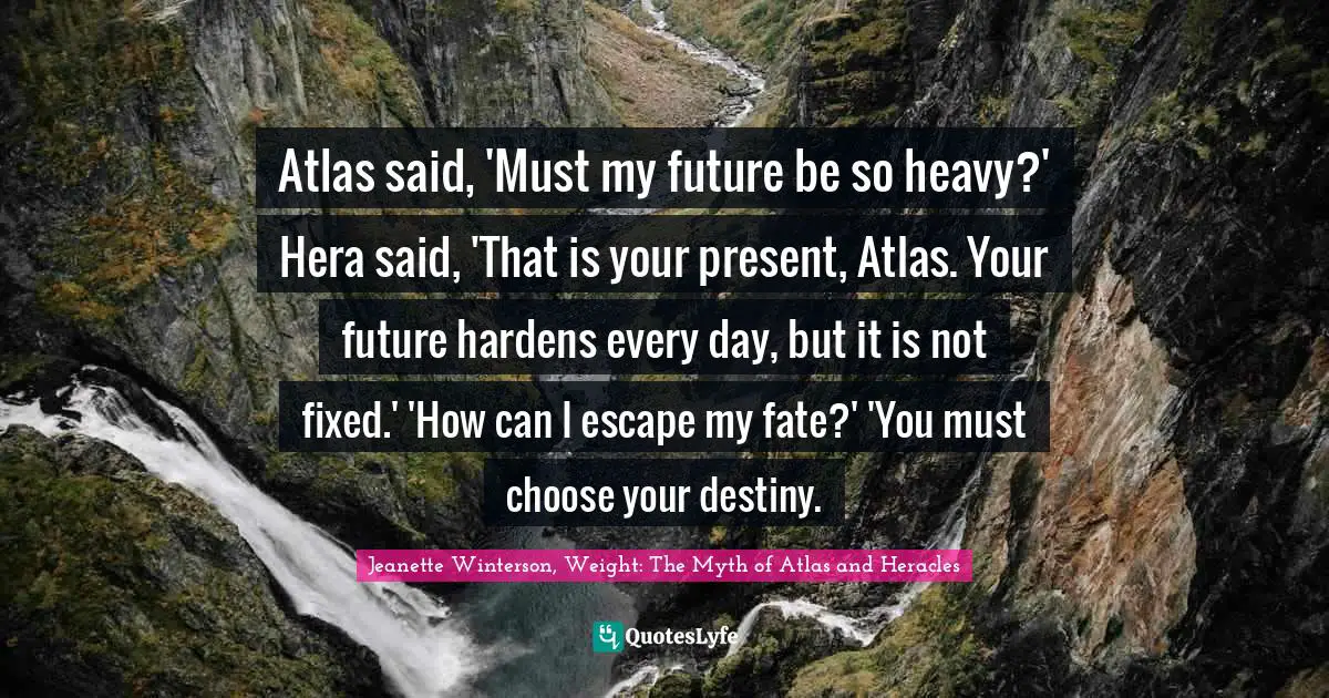 Jeanette Winterson, Weight: The Myth Of Atlas And Heracles Quotes: "Atlas said, 'Must my future be so heavy?' Hera said, 'That is your present, Atlas. Your future hardens every day, but it is not fixed.' 'How can I escape my fate?' 'You must choose your destiny."