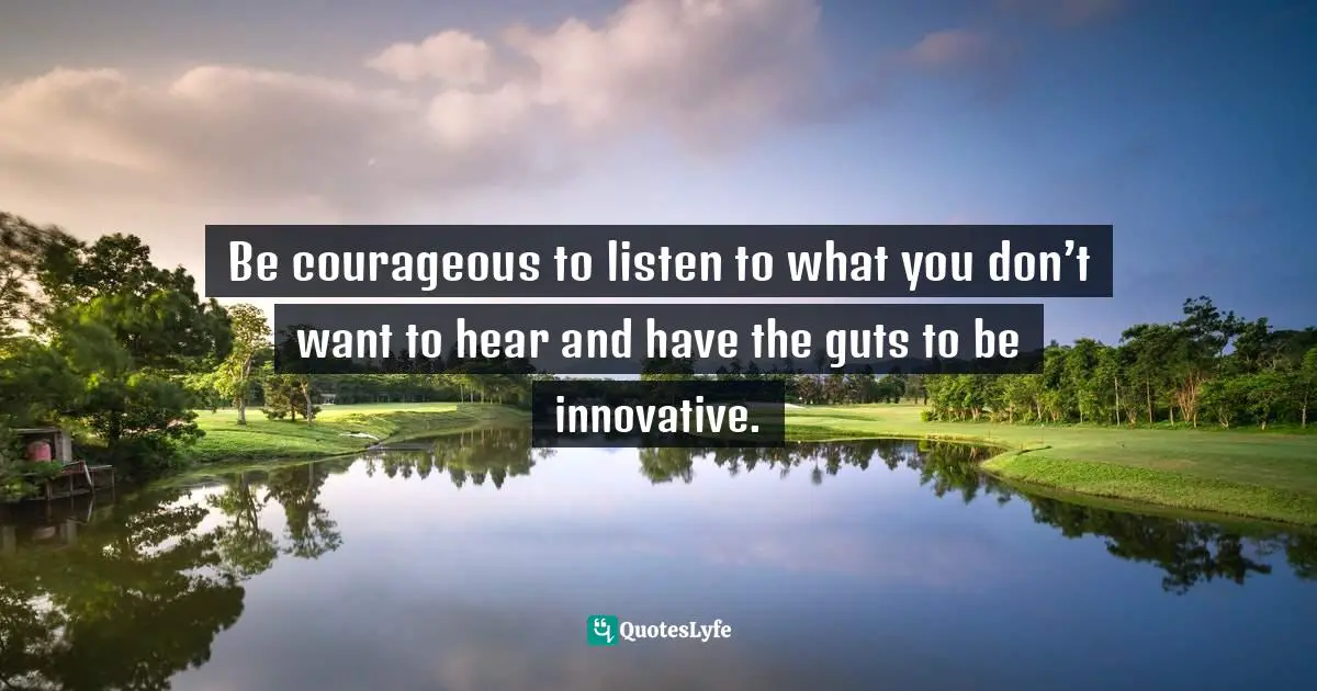 Pearl Zhu, 100 Creativity Ingredients: Everyone's Playbook To Unlock Creativity Quotes: "Be courageous to listen to what you don’t want to hear and have the guts to be innovative."