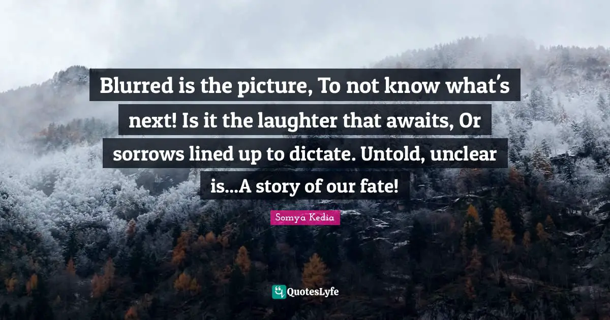Unclear Quotes: "Blurred is the picture, To not know what's next! Is it the laughter that awaits, Or sorrows lined up to dictate. Untold, unclear is...A story of our fate!"