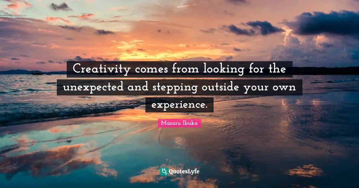 Creativity comes from looking for the unexpected and stepping outside your own experience.