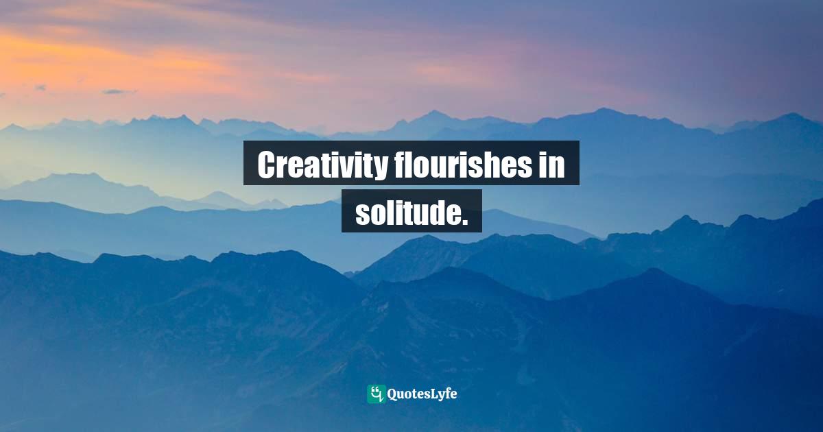 Creativity flourishes in solitude.