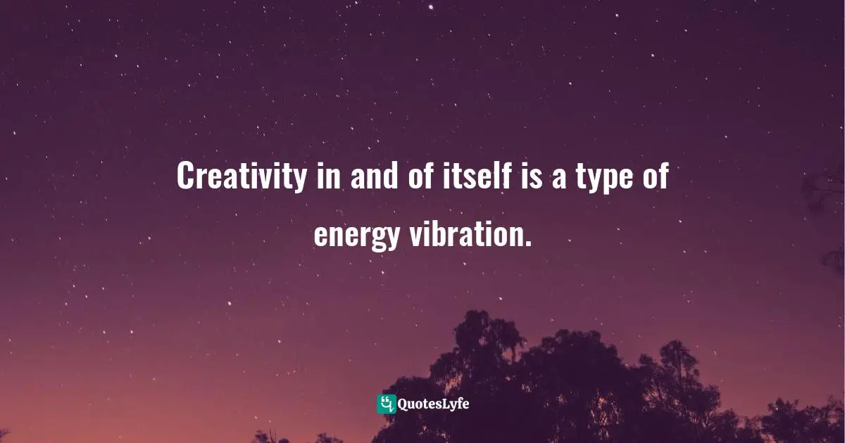 Creativity in and of itself is a type of energy vibration.