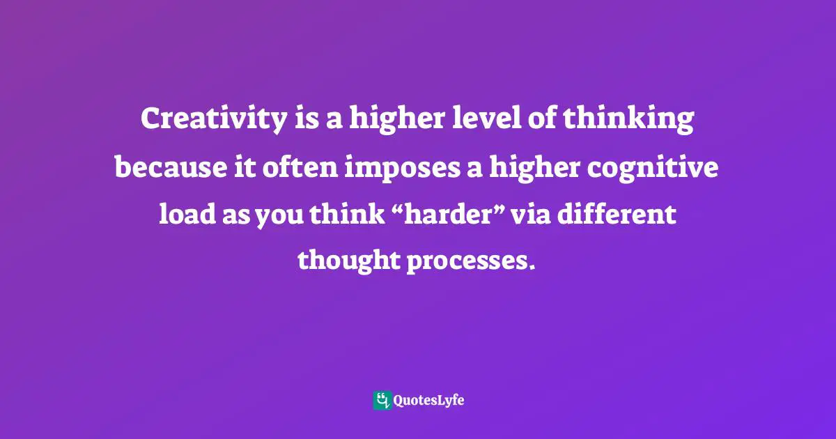 Creativity is a higher level of thinking because it often imposes a higher cognitive load as you think “harder” via different thought processes.