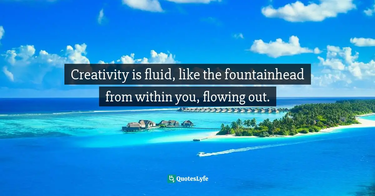 Creativity is fluid, like the fountainhead from within you, flowing out.