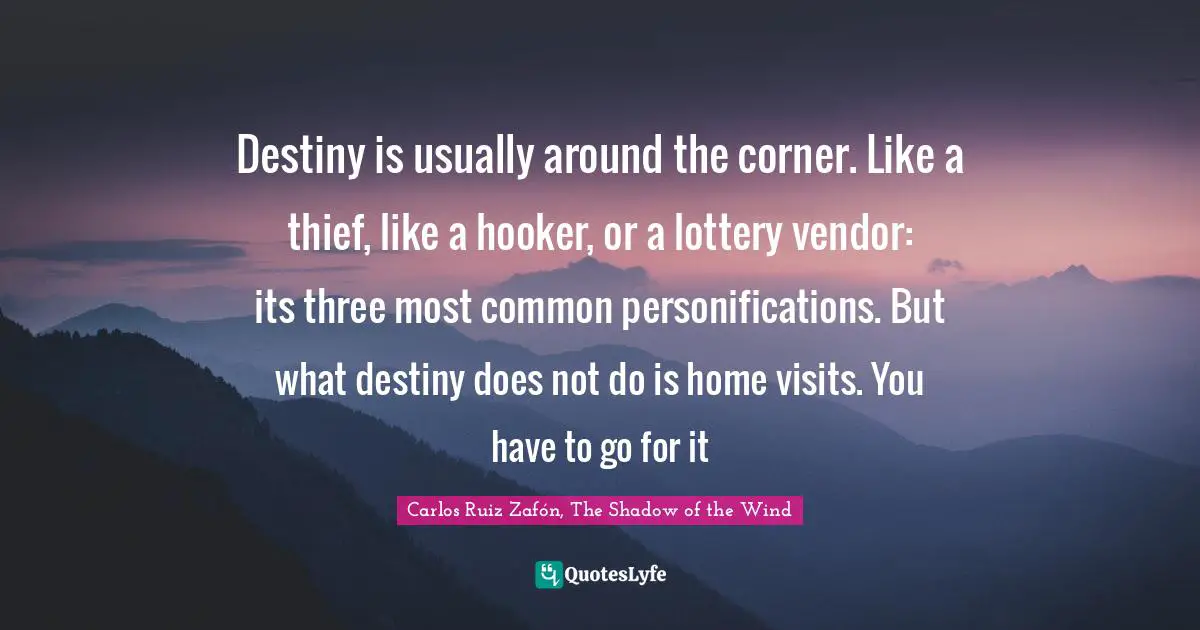 Carlos Ruiz Zafón, The Shadow Of The Wind Quotes: "Destiny is usually around the corner. Like a thief, like a hooker, or a lottery vendor: its three most common personifications. But what destiny does not do is home visits. You have to go for it"