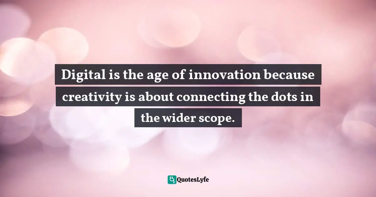Digital is the age of innovation because creativity is about connecting the dots in the wider scope.