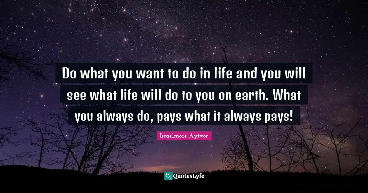Do what you want to do in life and you will see what life will do to you on earth. What you always do, pays what it always pays!