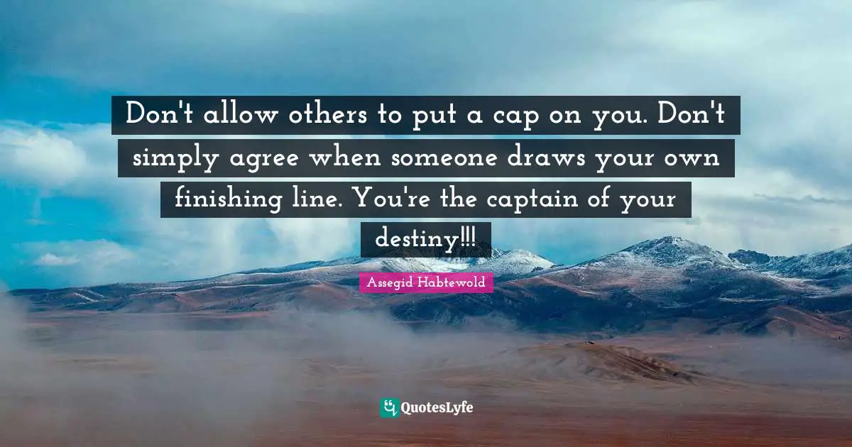 Don't allow others to put a cap on you. Don't simply agree when someone draws your own finishing line. You're the captain of your destiny!!!