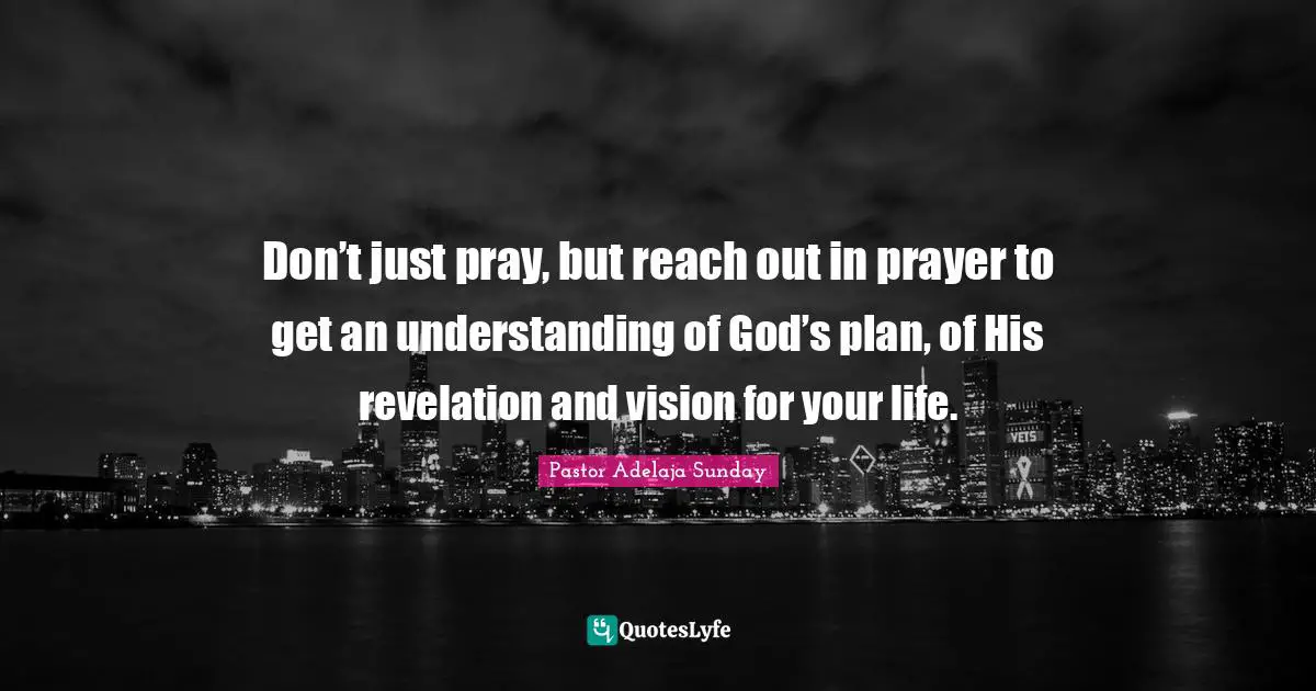 Don’t just pray, but reach out in prayer to get an understanding of God’s plan, of His revelation and vision for your life.