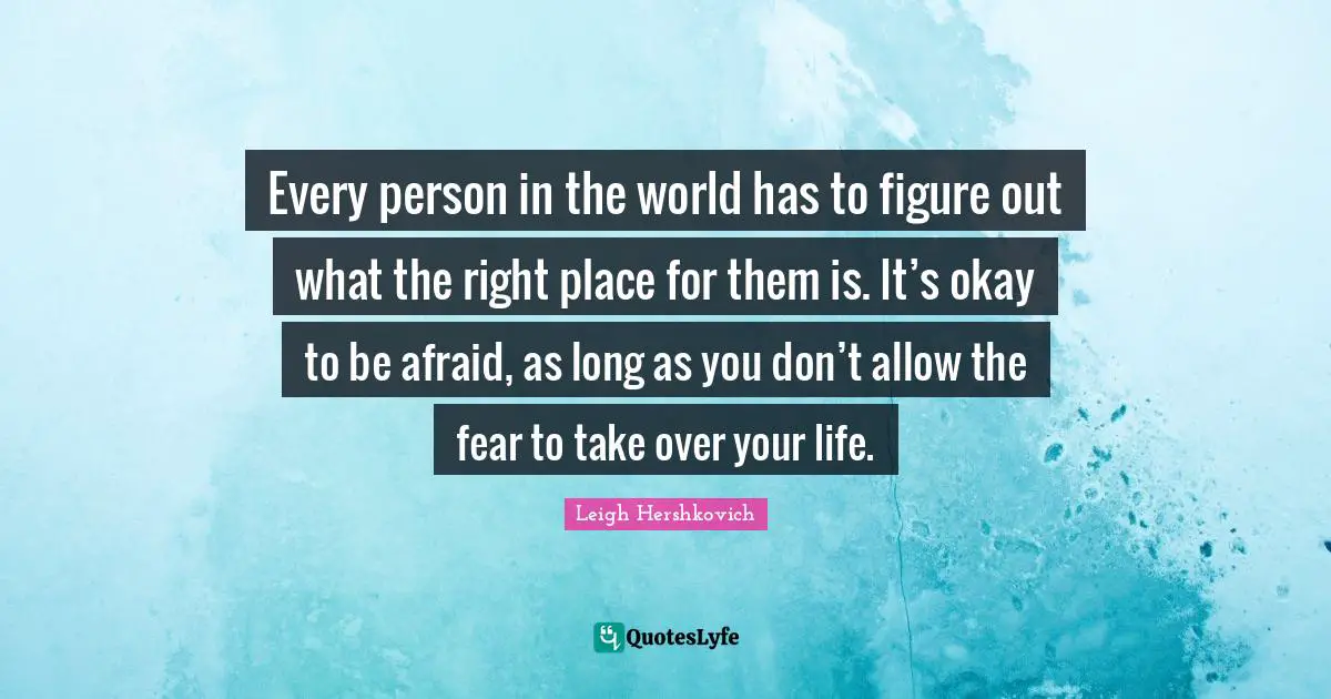 Every person in the world has to figure out what the right place for them is. It’s okay to be afraid, as long as you don’t allow the fear to take over your life.
