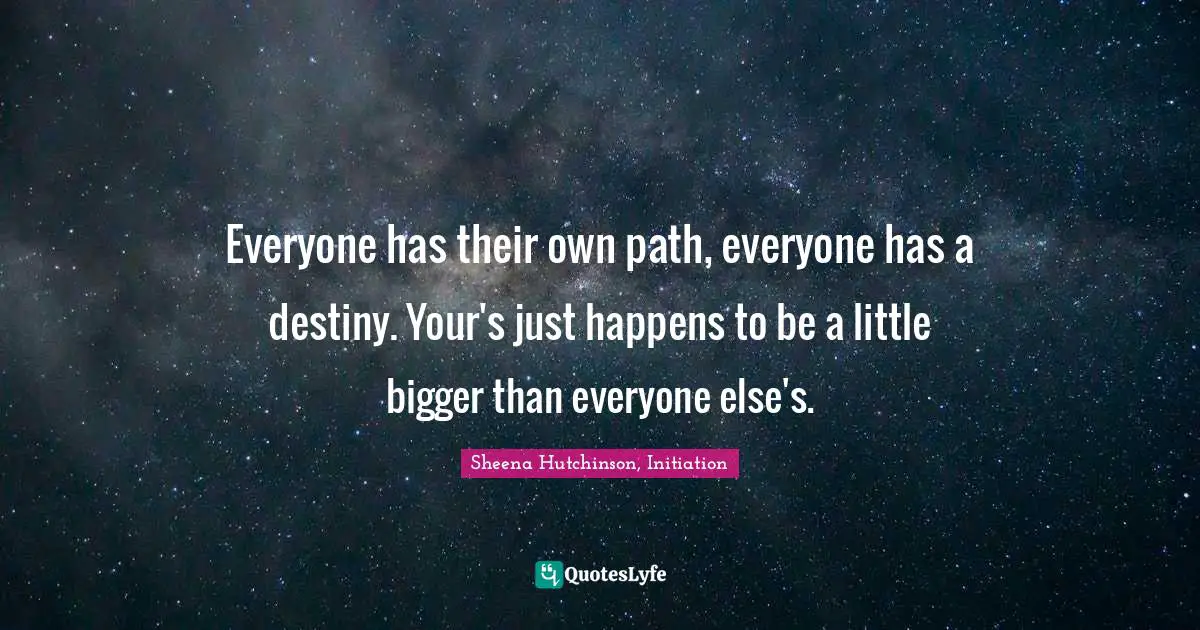 Everyone has their own path, everyone has a destiny. Your's just happens to be a little bigger than everyone else's.