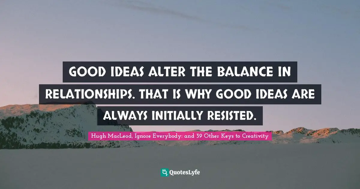 GOOD IDEAS ALTER THE BALANCE IN RELATIONSHIPS. THAT IS WHY GOOD IDEAS ARE ALWAYS INITIALLY RESISTED.