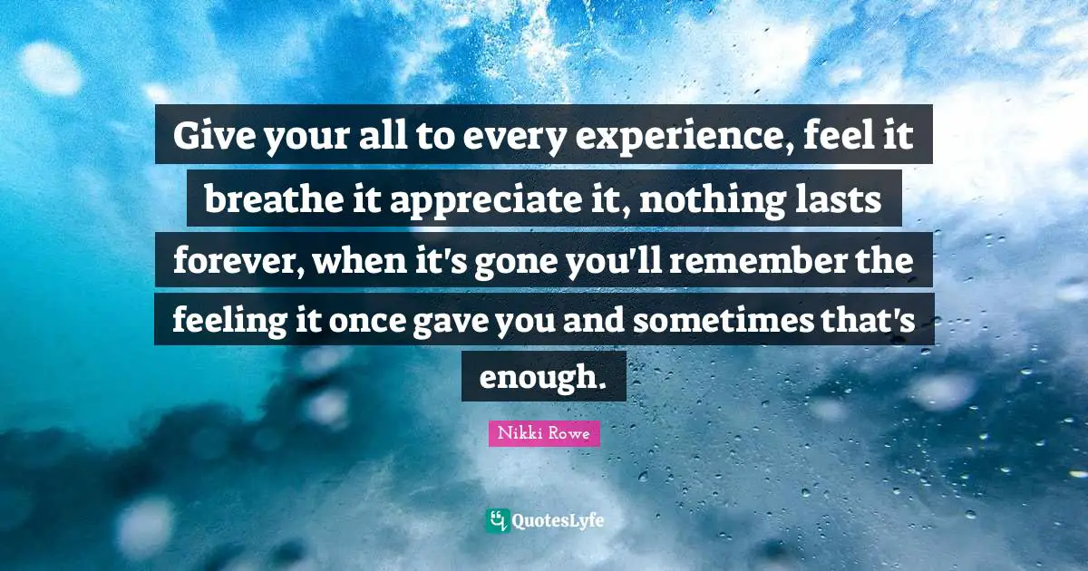 Give your all to every experience, feel it breathe it appreciate it, nothing lasts forever, when it's gone you'll remember the feeling it once gave you and sometimes that's enough.