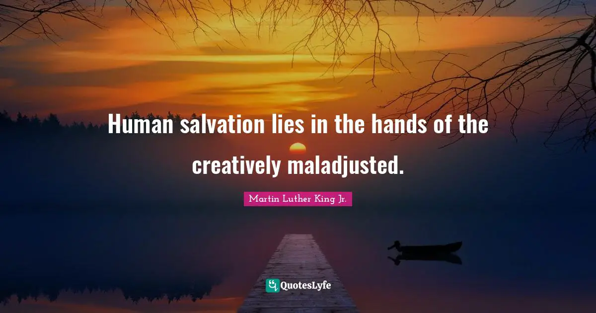 Human salvation lies in the hands of the creatively maladjusted.