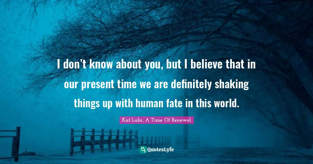 I don’t know about you, but I believe that in our present time we are definitely shaking things up with human fate in this world.