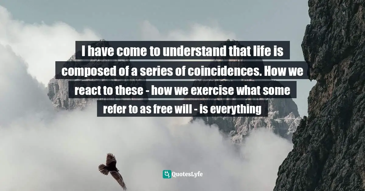 I have come to understand that life is composed of a series of coincidences. How we react to these - how we exercise what some refer to as free will - is everything