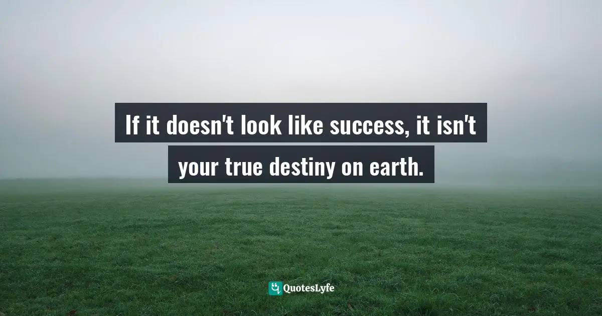 If it doesn't look like success, it isn't your true destiny on earth.