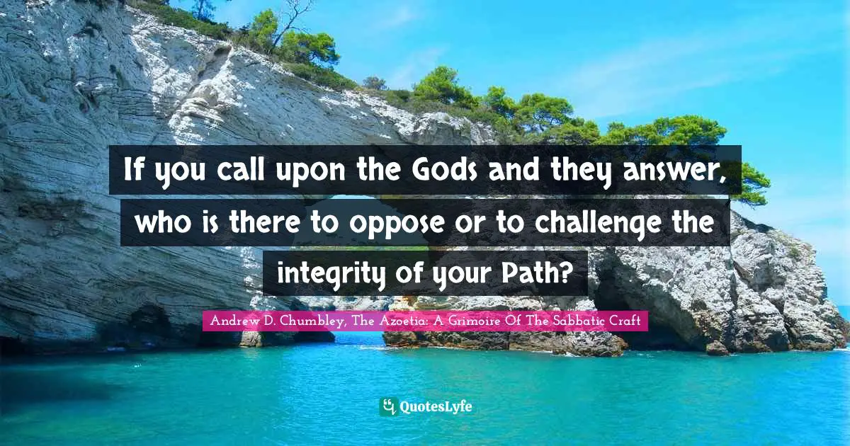 If you call upon the Gods and they answer, who is there to oppose or to challenge the integrity of your Path?