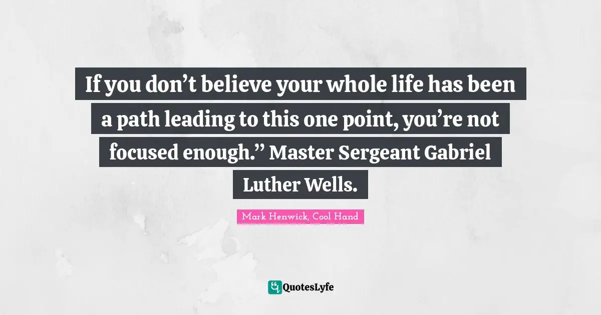 If you don’t believe your whole life has been a path leading to this one point, you’re not focused enough.” Master Sergeant Gabriel Luther Wells.