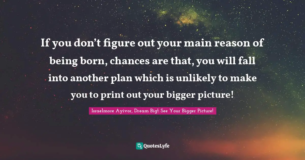 If you don’t figure out your main reason of being born, chances are that, you will fall into another plan which is unlikely to make you to print out your bigger picture!
