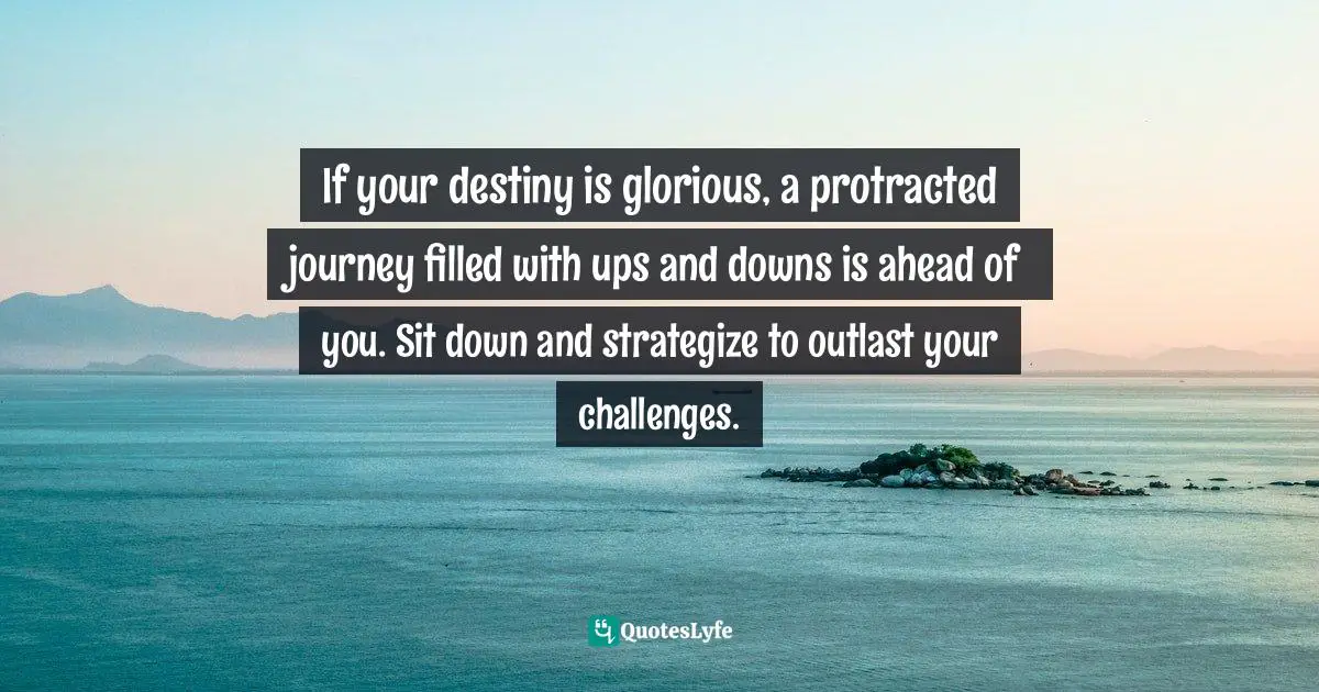 If your destiny is glorious, a protracted journey filled with ups and downs is ahead of you. Sit down and strategize to outlast your challenges.