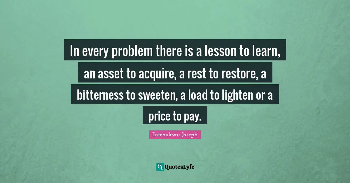 Develop Quotes: "In every problem there is a lesson to learn, an asset to acquire, a rest to restore, a bitterness to sweeten, a load to lighten or a price to pay."