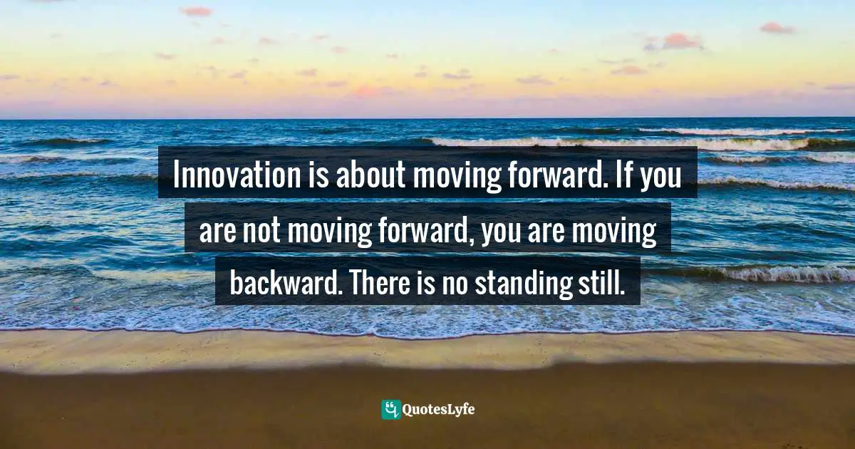 Innovation is about moving forward. If you are not moving forward, you are moving backward. There is no standing still.