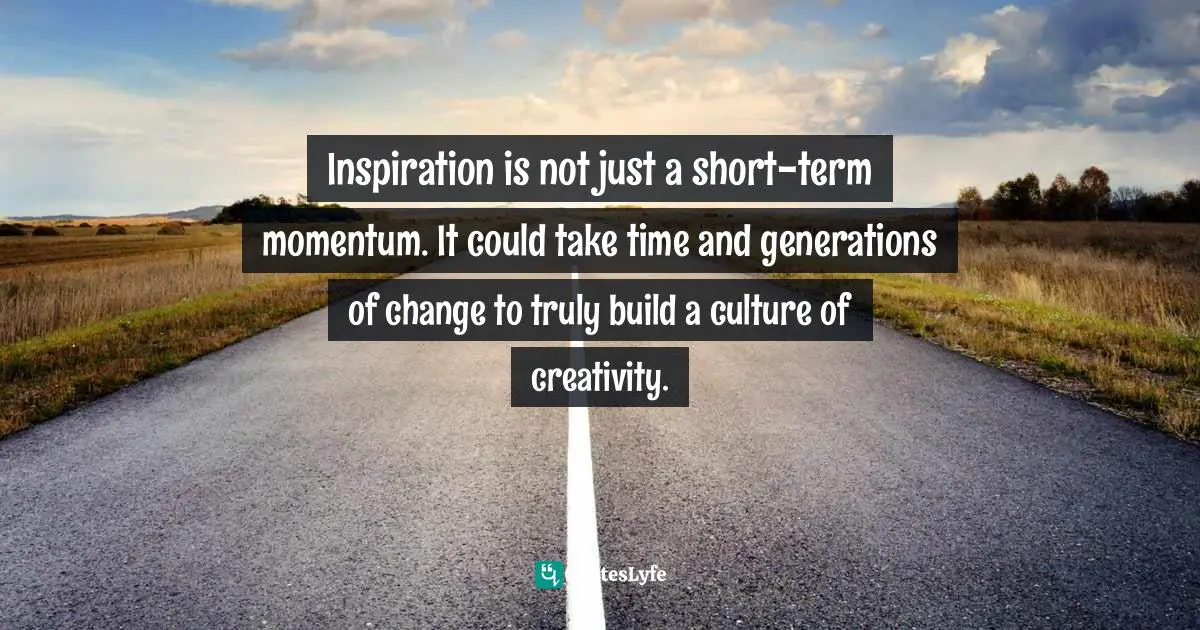 Inspiration is not just a short-term momentum. It could take time and generations of change to truly build a culture of creativity.
