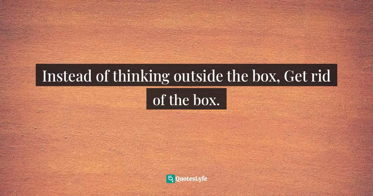 Instead of thinking outside the box, Get rid of the box.