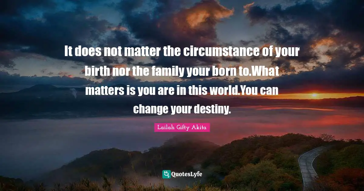 It does not matter the circumstance of your birth nor the family your born to.What matters is you are in this world.You can change your destiny.