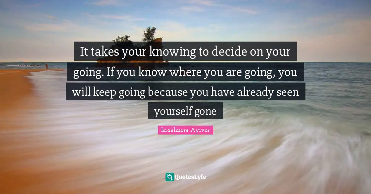 It takes your knowing to decide on your going. If you know where you are going, you will keep going because you have already seen yourself gone