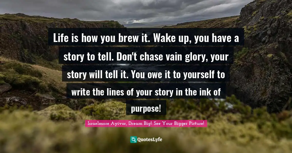Life is how you brew it. Wake up, you have a story to tell. Don't chase vain glory, your story will tell it. You owe it to yourself to write the lines of your story in the ink of purpose!