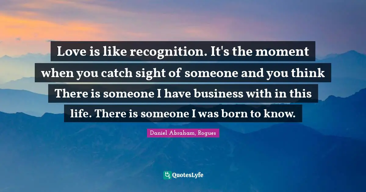 Love is like recognition. It's the moment when you catch sight of someone and you think There is someone I have business with in this life. There is someone I was born to know.