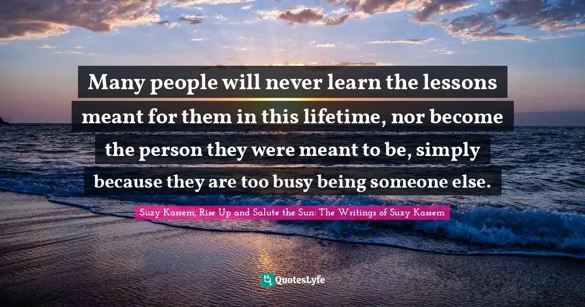 Suzy Kassem Quotes: "Many people will never learn the lessons meant for them in this lifetime, nor become the person they were meant to be, simply because they are too busy being someone else."