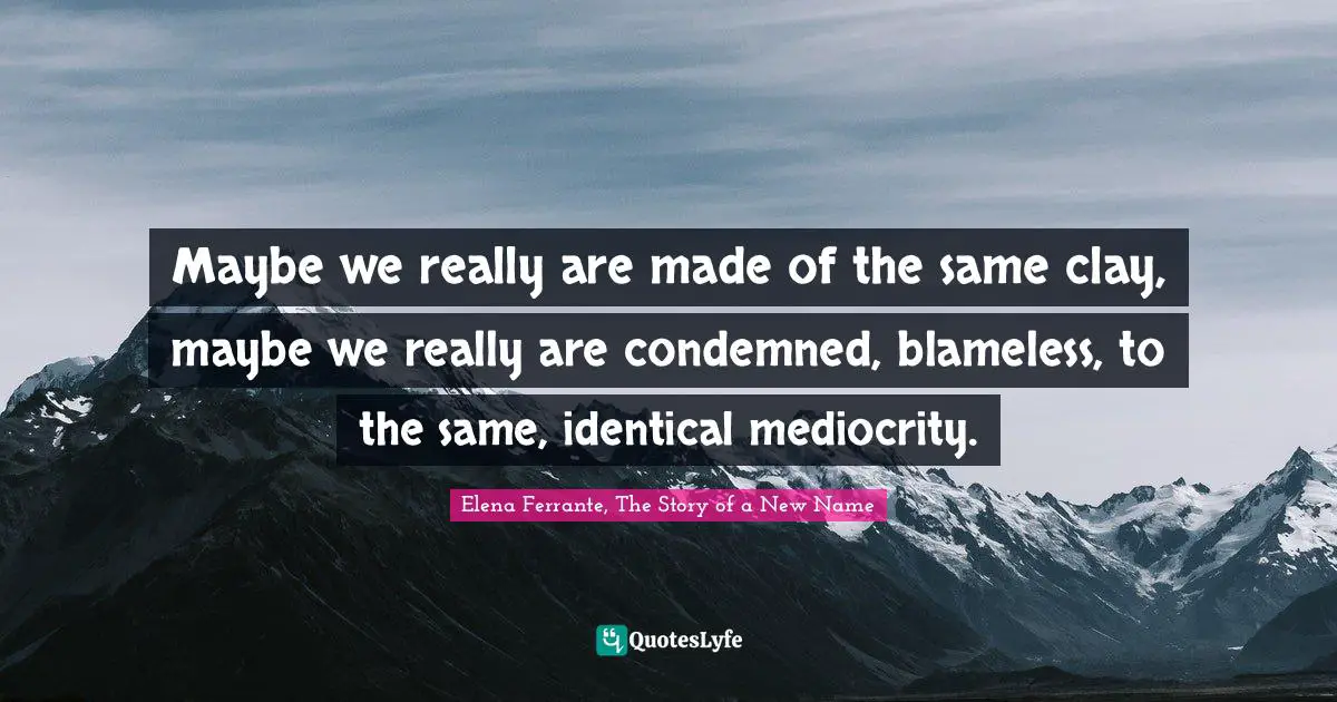 Maybe we really are made of the same clay, maybe we really are condemned, blameless, to the same, identical mediocrity.