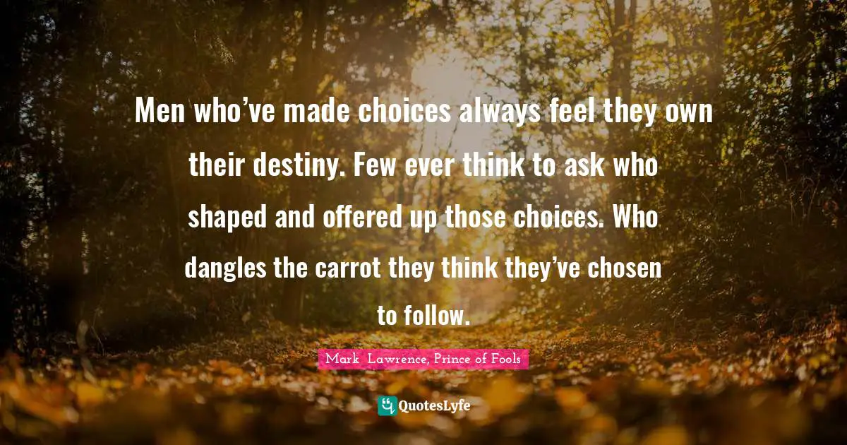 Men who’ve made choices always feel they own their destiny. Few ever think to ask who shaped and offered up those choices. Who dangles the carrot they think they’ve chosen to follow.