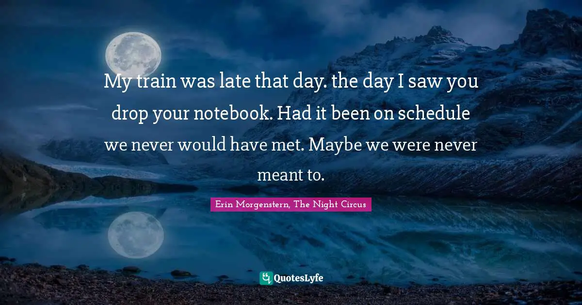 My train was late that day. the day I saw you drop your notebook. Had it been on schedule we never would have met. Maybe we were never meant to.