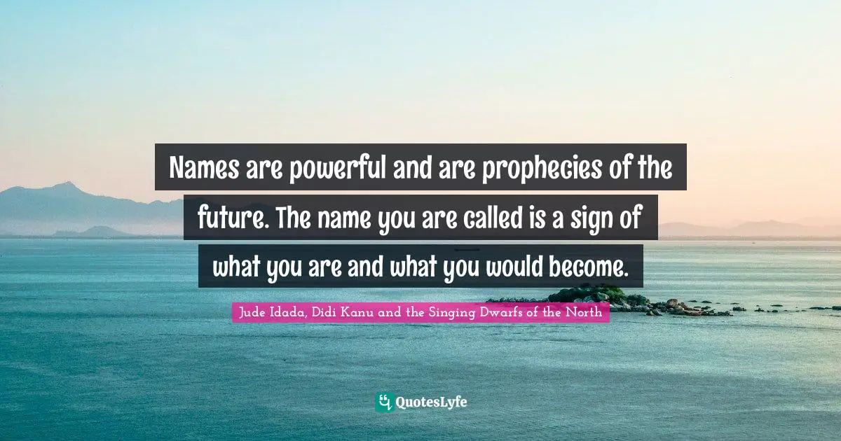 Names are powerful and are prophecies of the future. The name you are called is a sign of what you are and what you would become.